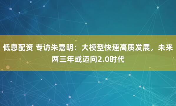 低息配资 专访朱嘉明：大模型快速高质发展，未来两三年或迈向2.0时代