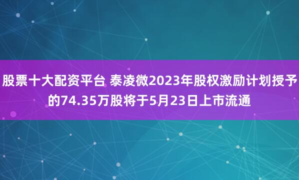 股票十大配资平台 泰凌微2023年股权激励计划授予的74.35万股将于5月23日上市流通