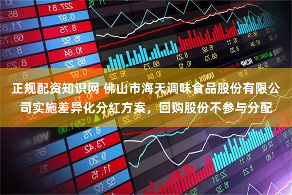 正规配资知识网 佛山市海天调味食品股份有限公司实施差异化分红方案，回购股份不参与分配