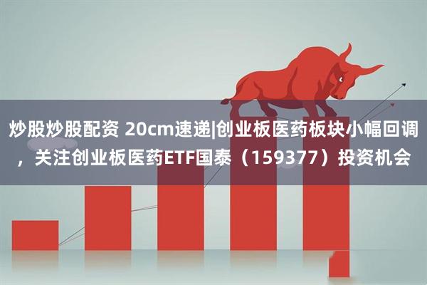 炒股炒股配资 20cm速递|创业板医药板块小幅回调，关注创业板医药ETF国泰（159377）投资机会