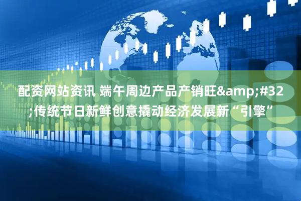 配资网站资讯 端午周边产品产销旺&#32;传统节日新鲜创意撬动经济发展新“引擎”