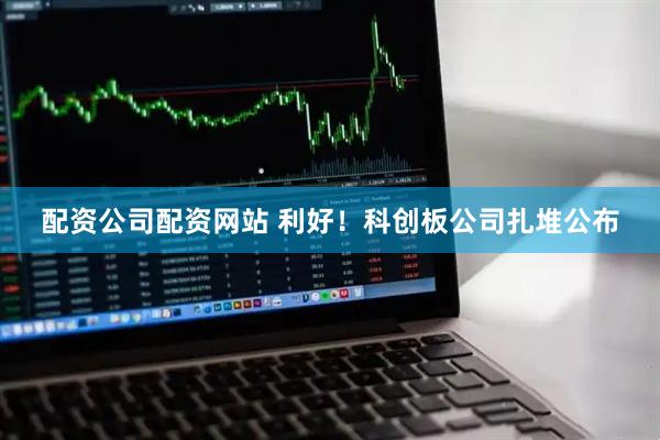 配资公司配资网站 利好！科创板公司扎堆公布