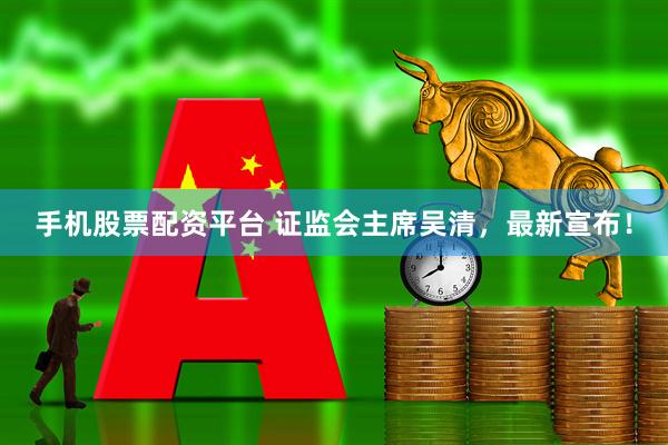 手机股票配资平台 证监会主席吴清，最新宣布！