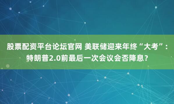 股票配资平台论坛官网 美联储迎来年终“大考”：特朗普2.0前最后一次会议会否降息？