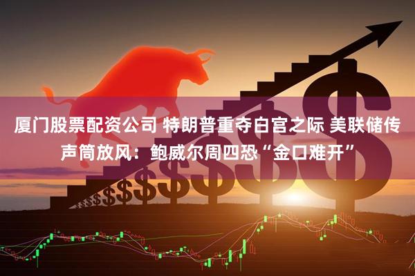 厦门股票配资公司 特朗普重夺白宫之际 美联储传声筒放风：鲍威尔周四恐“金口难开”