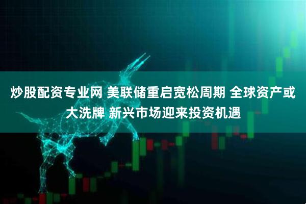 炒股配资专业网 美联储重启宽松周期 全球资产或大洗牌 新兴市场迎来投资机遇