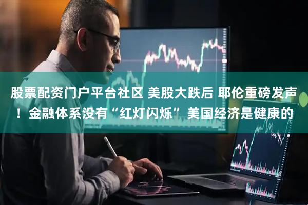 股票配资门户平台社区 美股大跌后 耶伦重磅发声！金融体系没有“红灯闪烁” 美国经济是健康的