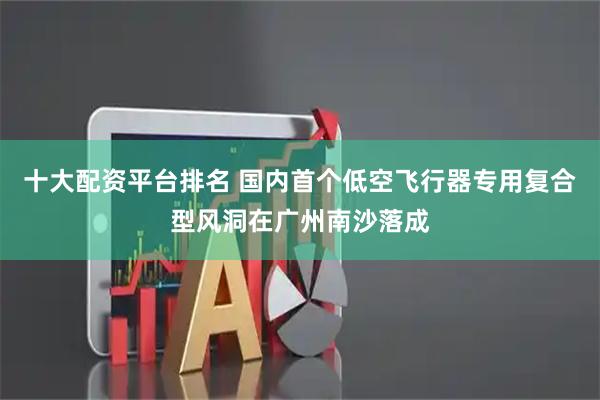 十大配资平台排名 国内首个低空飞行器专用复合型风洞在广州南沙落成