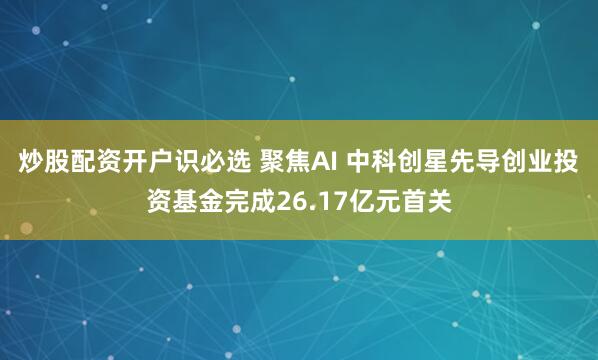炒股配资开户识必选 聚焦AI 中科创星先导创业投资基金完成26.17亿元首关